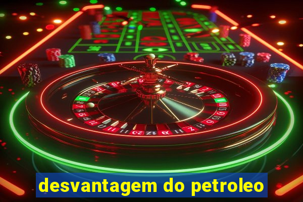 desvantagem do petroleo